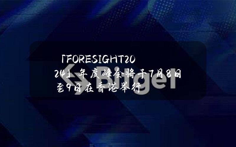 「FORESIGHT2024」年度峰会将于7月8日至9日在香港举行