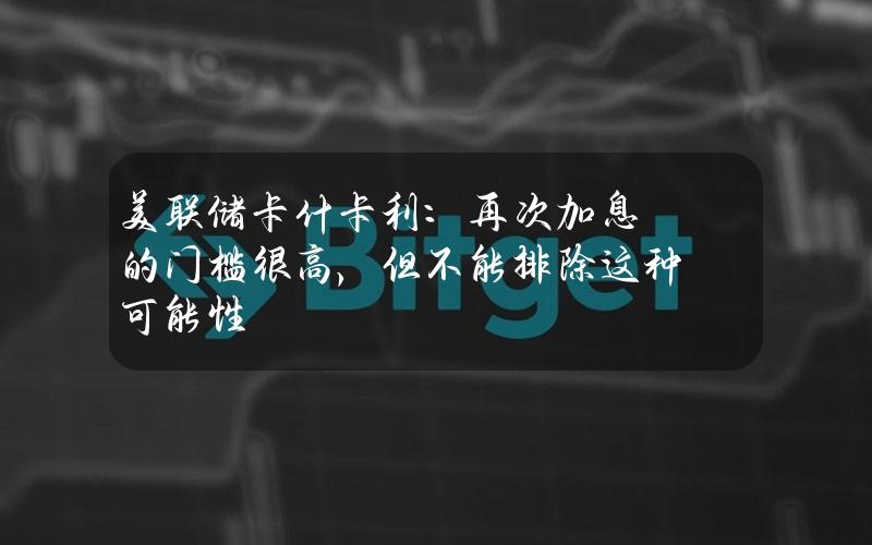 美联储卡什卡利：再次加息的门槛很高，但不能排除这种可能性