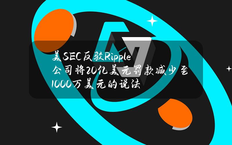 美SEC反驳Ripple公司将20亿美元罚款减少至1000万美元的说法