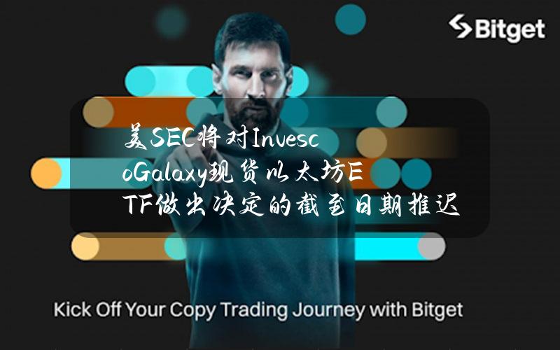 美SEC将对InvescoGalaxy现货以太坊ETF做出决定的截至日期推迟至7月5日