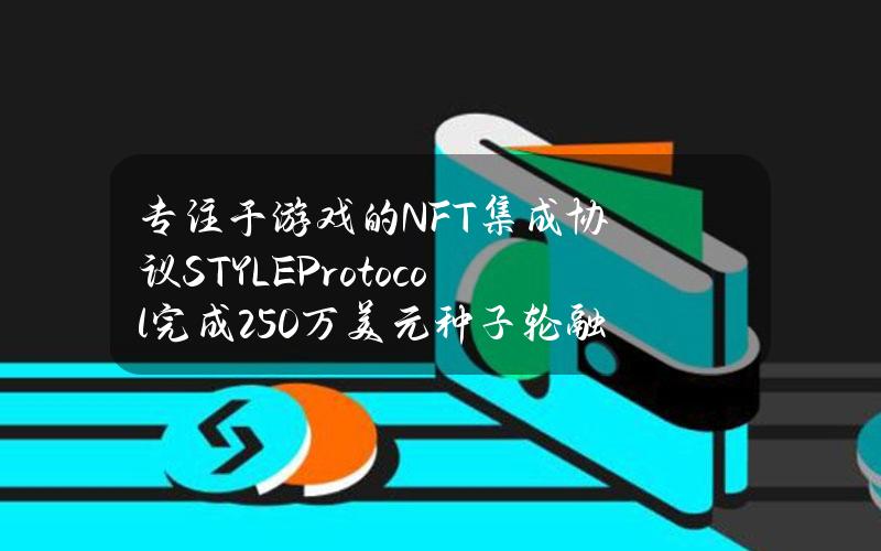 专注于游戏的NFT集成协议STYLEProtocol完成250万美元种子轮融资，GBVCapital等参投