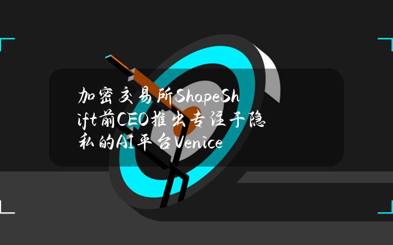 加密交易所ShapeShift前CEO推出专注于隐私的AI平台Venice