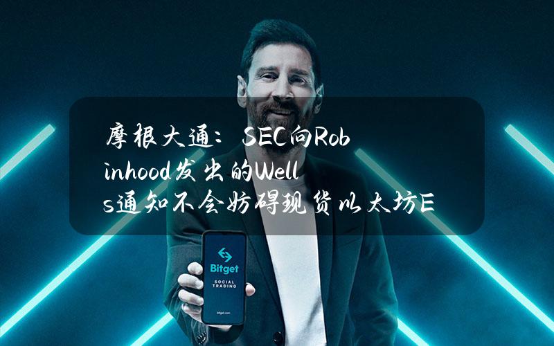 摩根大通：SEC向Robinhood发出的Wells通知不会妨碍现货以太坊ETF的最终批准