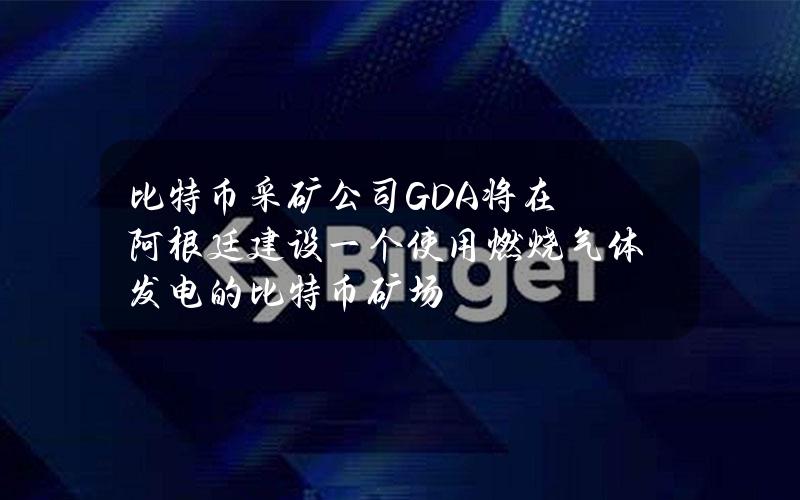 比特币采矿公司GDA将在阿根廷建设一个使用燃烧气体发电的比特币矿场