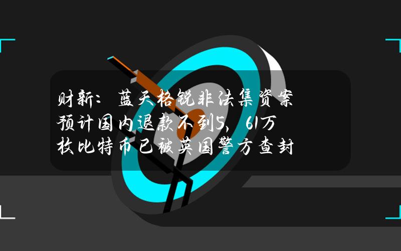 财新：蓝天格锐非法集资案预计国内退款不到5%，6.1万枚比特币已被英国警方查封