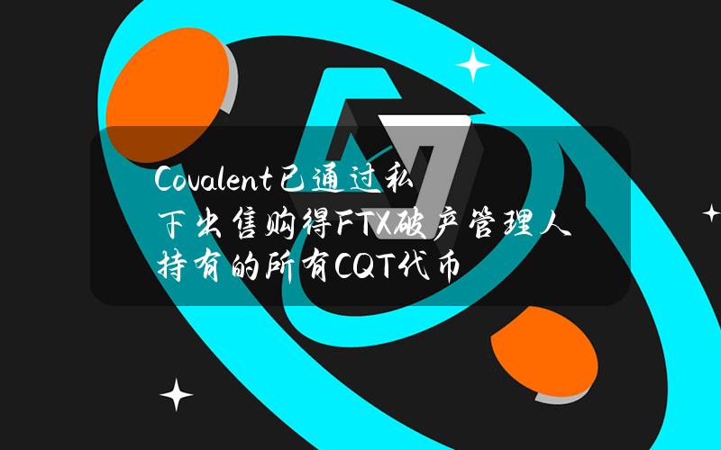 Covalent已通过私下出售购得FTX破产管理人持有的所有CQT代币