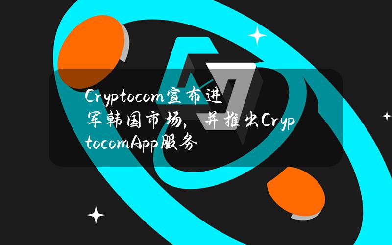 Crypto.com宣布进军韩国市场，并推出Crypto.comApp服务