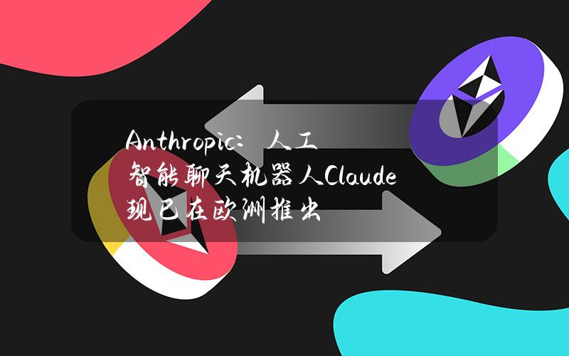 Anthropic：人工智能聊天机器人Claude现已在欧洲推出