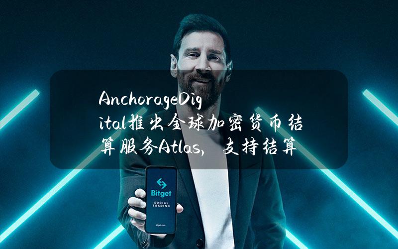 AnchorageDigital推出全球加密货币结算服务Atlas，支持结算美元与数字资产