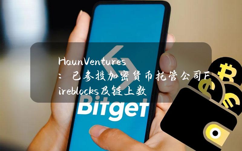 HaunVentures：已参投加密货币托管公司Fireblocks及链上数据追踪及分析平台Chainalysis新一轮融资