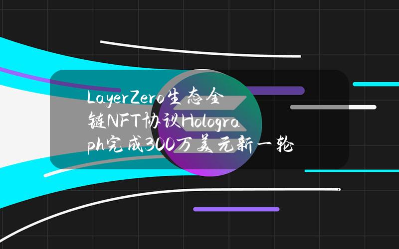 LayerZero生态全链NFT协议Holograph完成300万美元新一轮融资