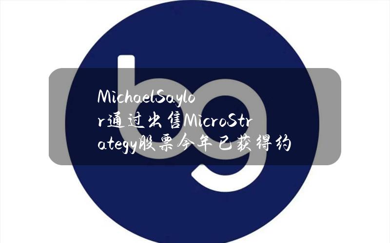 MichaelSaylor通过出售MicroStrategy股票今年已获得约4亿美元收益