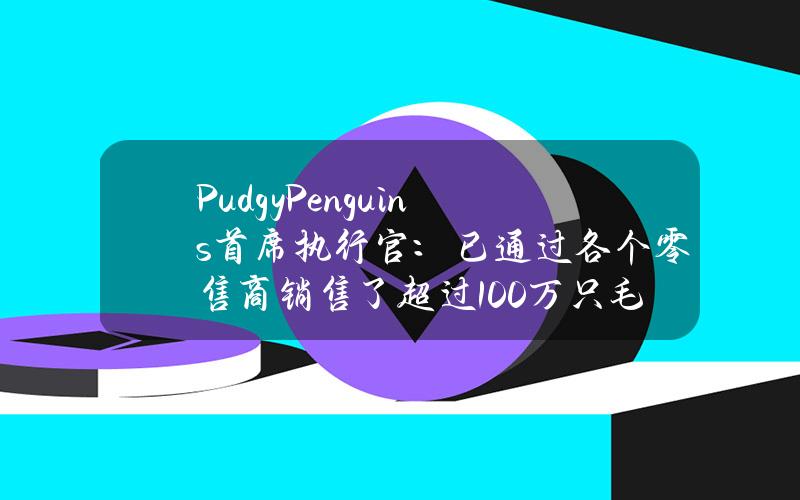 PudgyPenguins首席执行官：已通过各个零售商销售了超过100万只毛绒玩具