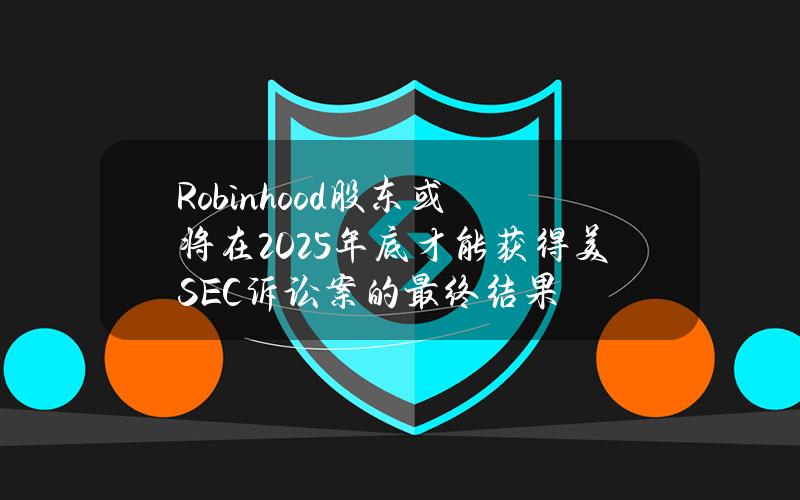 Robinhood股东或将在2025年底才能获得美SEC诉讼案的最终结果