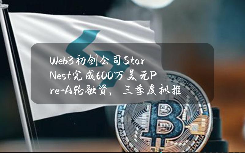 Web3初创公司StarNest完成600万美元Pre-A轮融资，三季度拟推出NEST项目代币