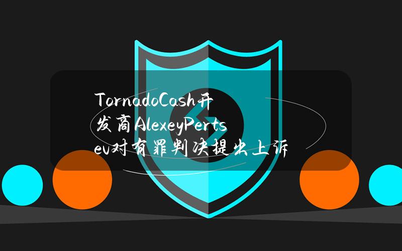 TornadoCash开发商AlexeyPertsev对有罪判决提出上诉