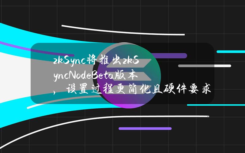 zkSync将推出zkSyncNodeBeta版本，设置过程更简化且硬件要求更低